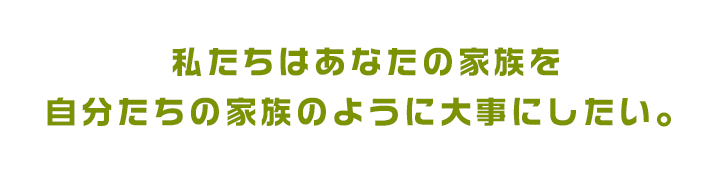 私たちはあなたの家族を、自分たちの家族のように大事にしたい。